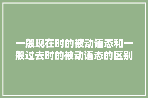 一般现在时的被动语态和一般过去时的被动语态的区别「被动语态的原因」 一般现在时的被动语态和一般过去时的被动语态的区别「被动语态的原因」 百度SEO