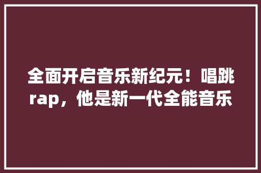 全面开启音乐新纪元！唱跳rap，他是新一代全能音乐才子 神马SEO