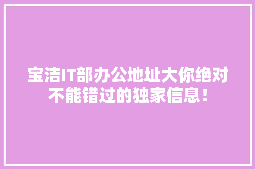 宝洁IT部办公地址大你绝对不能错过的独家信息！ 百度SEO