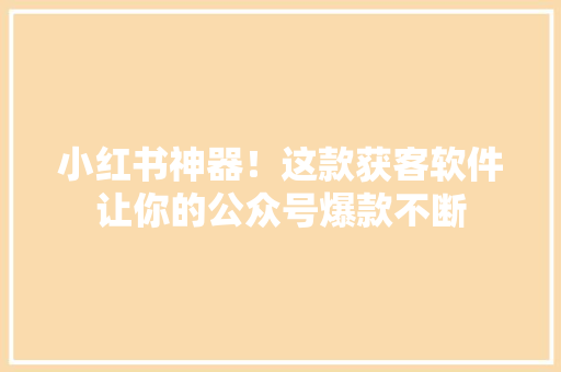 小红书神器！这款获客软件让你的公众号爆款不断 神马SEO