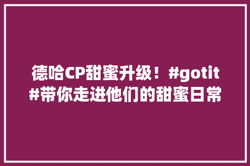 德哈CP甜蜜升级！#gotit#带你走进他们的甜蜜日常 必应SEO