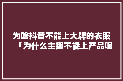 为啥抖音不能上大牌的衣服「为什么主播不能上产品呢」 为啥抖音不能上大牌的衣服「为什么主播不能上产品呢」 GoogleSEO