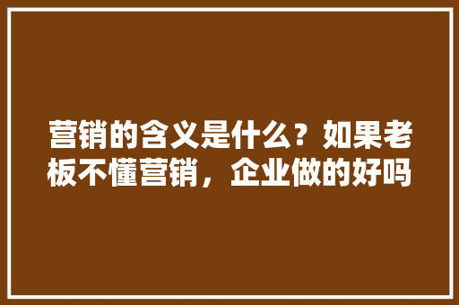营销的含义是什么？如果老板不懂营销，企业做的好吗「企业为什么要进行推广呢」 营销的含义是什么？如果老板不懂营销，企业做的好吗「企业为什么要进行推广呢」 必应SEO