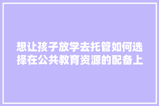 想让孩子放学去托管如何选择在公共教育资源的配备上有哪些优劣「为什么选择公众号托管服务」 想让孩子放学去托管如何选择在公共教育资源的配备上有哪些优劣「为什么选择公众号托管服务」 搜狗SEO