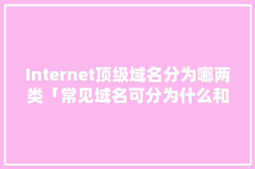 Internet顶级域名分为哪两类「常见域名可分为什么和什么」 Internet顶级域名分为哪两类「常见域名可分为什么和什么」 必应SEO