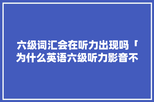六级词汇会在听力出现吗「为什么英语六级听力影音不一样」 六级词汇会在听力出现吗「为什么英语六级听力影音不一样」 GoogleSEO