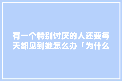 有一个特别讨厌的人还要每天都见到她怎么办「为什么呆瓜这么讨厌人类」 有一个特别讨厌的人还要每天都见到她怎么办「为什么呆瓜这么讨厌人类」 搜狗SEO