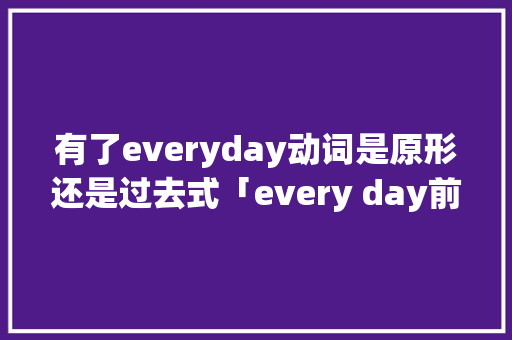 有了everyday动词是原形还是过去式「every day前面为什么不用介词」 有了everyday动词是原形还是过去式「every day前面为什么不用介词」 GoogleSEO