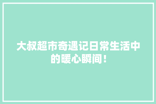 大叔超市奇遇记日常生活中的暖心瞬间！ 搜狗SEO