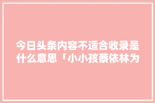 今日头条内容不适合收录是什么意思「小小孩蔡依林为什么不收录」 今日头条内容不适合收录是什么意思「小小孩蔡依林为什么不收录」 神马SEO