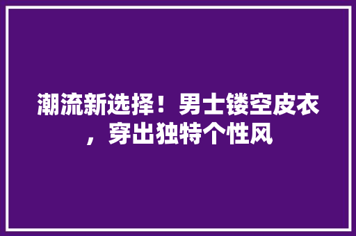 潮流新选择！男士镂空皮衣，穿出独特个性风 神马SEO