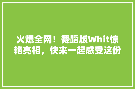 火爆全网！舞蹈版Whit惊艳亮相，快来一起感受这份独特魅力！ GoogleSEO