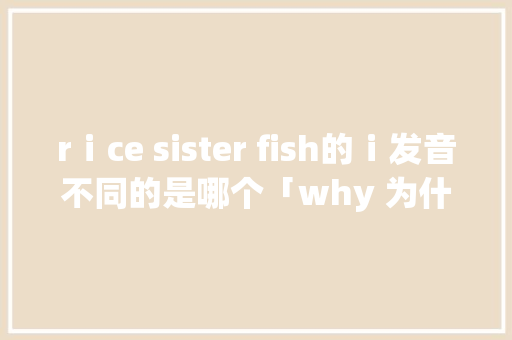 rⅰce sister fish的ⅰ发音不同的是哪个「why 为什么」 rⅰce sister fish的ⅰ发音不同的是哪个「why 为什么」 搜狗SEO