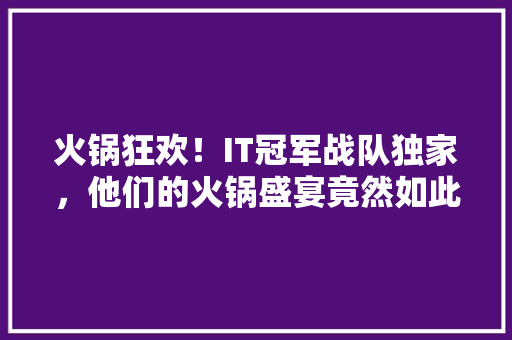 火锅狂欢！IT冠军战队独家，他们的火锅盛宴竟然如此精彩！ 搜狗SEO