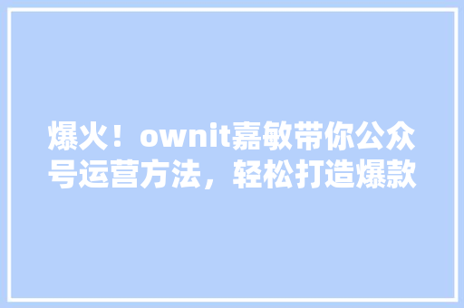 爆火！ownit嘉敏带你公众号运营方法，轻松打造爆款内容！ 必应SEO