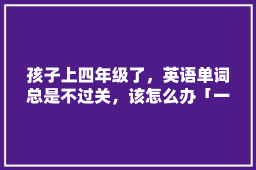 孩子上四年级了,英语单词总是不过关,该怎么办「一年级为什么英语学不会了」 神马SEO 孩子上四年级了,英语单词总是不过关,该怎么办「一年级为什么英语学不会了」 孩子上四年级了,英语单词总是不过关,该怎么办「一年级为什么英语学不会了」 神马SEO