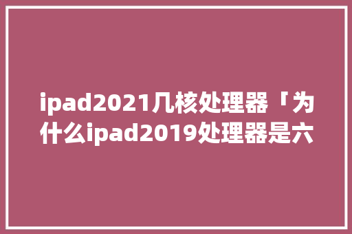ipad2021几核处理器「为什么ipad2019处理器是六核」 ipad2021几核处理器「为什么ipad2019处理器是六核」 百度SEO
