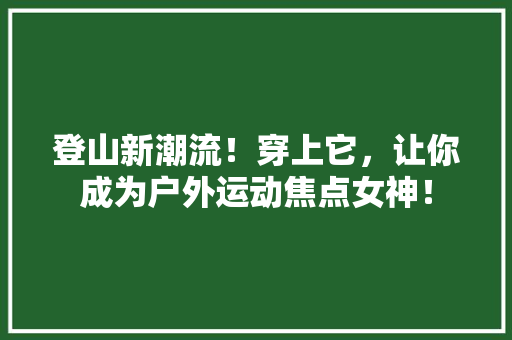 登山新潮流！穿上它，让你成为户外运动焦点女神！ 神马SEO