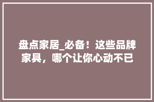 盘点家居_必备！这些品牌家具，哪个让你心动不已 百度SEO