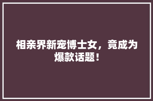 相亲界新宠博士女，竟成为爆款话题！ 神马SEO