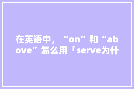 在英语中，“on”和“above”怎么用「serve为什么不用被动」 在英语中，“on”和“above”怎么用「serve为什么不用被动」 必应SEO