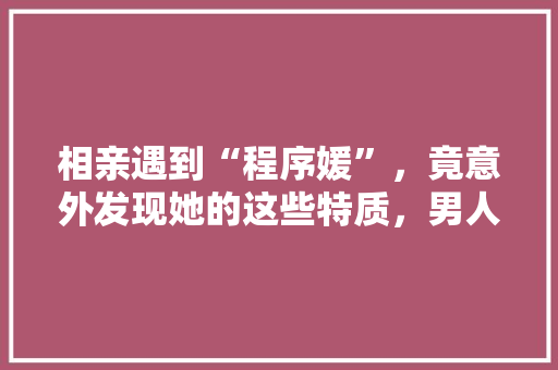 相亲遇到“程序媛”，竟意外发现她的这些特质，男人都心动了！ 神马SEO