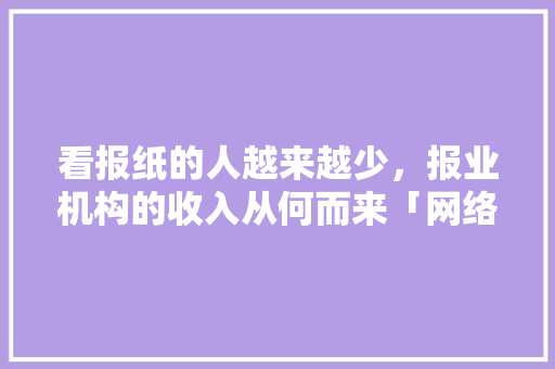 看报纸的人越来越少，报业机构的收入从何而来「网络媒体为什么成本低呢」 看报纸的人越来越少，报业机构的收入从何而来「网络媒体为什么成本低呢」 搜狗SEO
