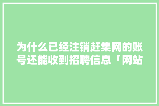 为什么已经注销赶集网的账号还能收到招聘信息「网站注销为什么还能用呢」 为什么已经注销赶集网的账号还能收到招聘信息「网站注销为什么还能用呢」 GoogleSEO