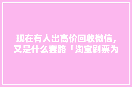 现在有人出高价回收微信，又是什么套路「淘宝刷票为什么加微信号呢」 现在有人出高价回收微信，又是什么套路「淘宝刷票为什么加微信号呢」 必应SEO