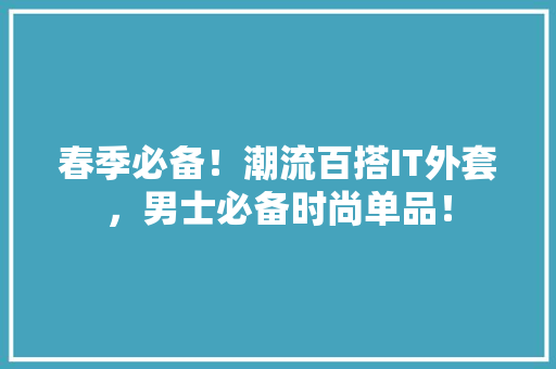 春季必备！潮流百搭IT外套，男士必备时尚单品！ 神马SEO