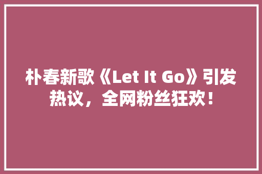 朴春新歌《Let It Go》引发热议，全网粉丝狂欢！ 搜狗SEO