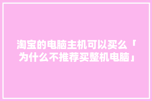 淘宝的电脑主机可以买么「为什么不推荐买整机电脑」 淘宝的电脑主机可以买么「为什么不推荐买整机电脑」 百度SEO