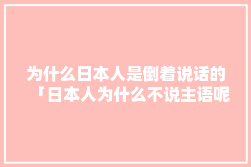 为什么日本人是倒着说话的「日本人为什么不说主语呢」 为什么日本人是倒着说话的「日本人为什么不说主语呢」 搜狗SEO