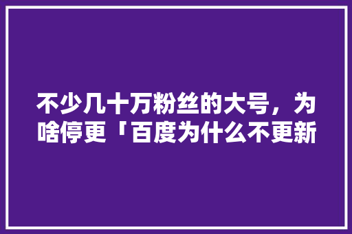 不少几十万粉丝的大号，为啥停更「百度为什么不更新了呢怎么回事」 不少几十万粉丝的大号，为啥停更「百度为什么不更新了呢怎么回事」 神马SEO