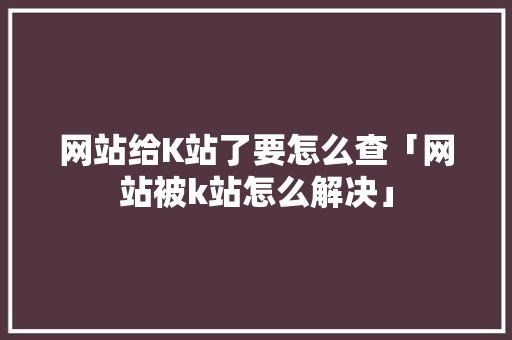网站给K站了要怎么查「网站被k站怎么解决」 网站给K站了要怎么查「网站被k站怎么解决」 GoogleSEO