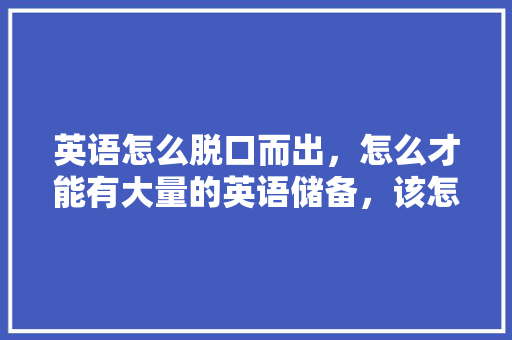 英语怎么脱口而出，怎么才能有大量的英语储备，该怎么储备，背吗「为什么背单词容易困」 英语怎么脱口而出，怎么才能有大量的英语储备，该怎么储备，背吗「为什么背单词容易困」 搜狗SEO
