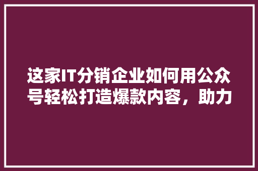 这家IT分销企业如何用公众号轻松打造爆款内容，助力业绩翻番！ 百度SEO