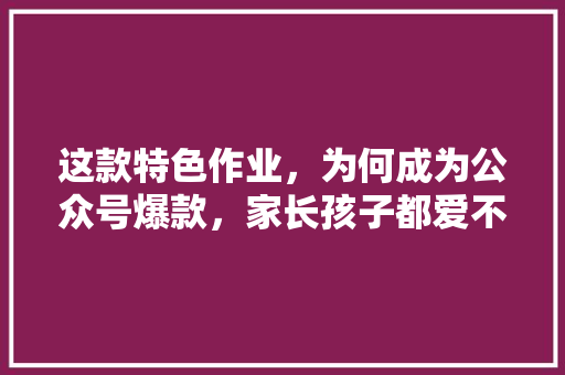 这款特色作业，为何成为公众号爆款，家长孩子都爱不释手 神马SEO
