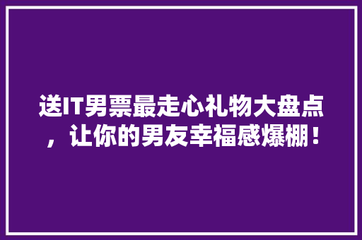 送IT男票最走心礼物大盘点，让你的男友幸福感爆棚！ 必应SEO