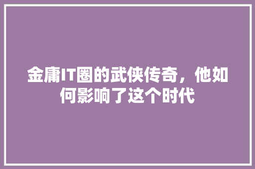 金庸IT圈的武侠传奇，他如何影响了这个时代 搜狗SEO