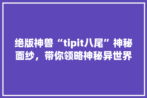 绝版神兽“tipit八尾”神秘面纱，带你领略神秘异世界 搜狗SEO