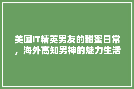 美国IT精英男友的甜蜜日常，海外高知男神的魅力生活！ 搜狗SEO