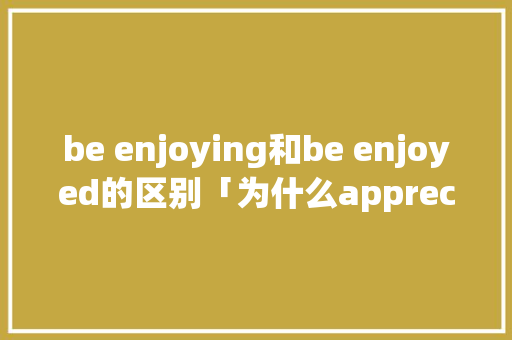 be enjoying和be enjoyed的区别「为什么appreciate 后面要加it」 be enjoying和be enjoyed的区别「为什么appreciate 后面要加it」 GoogleSEO