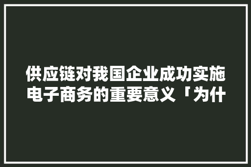 供应链对我国企业成功实施电子商务的重要意义「为什么企业需要电子商务经营」 供应链对我国企业成功实施电子商务的重要意义「为什么企业需要电子商务经营」 百度SEO