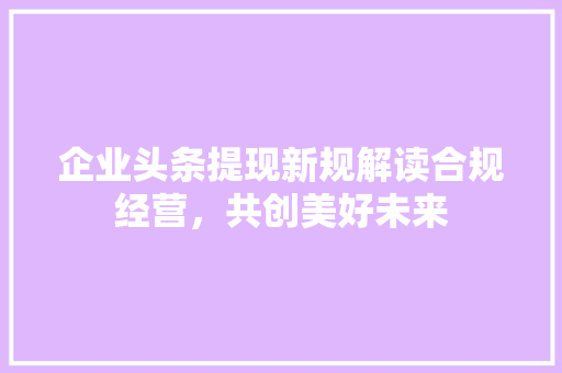 企业头条提现新规解读合规经营，共创美好未来 神马SEO