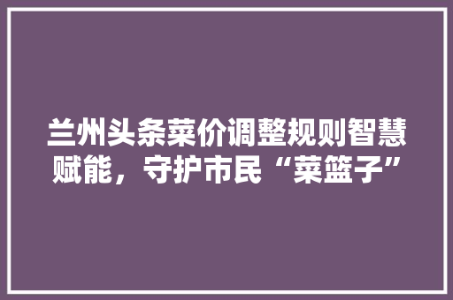 兰州头条菜价调整规则智慧赋能，守护市民“菜篮子” 搜狗SEO
