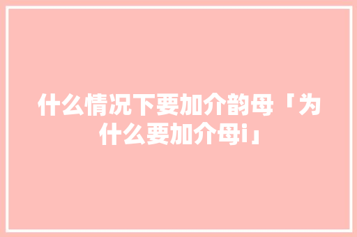 什么情况下要加介韵母「为什么要加介母i」 什么情况下要加介韵母「为什么要加介母i」 必应SEO