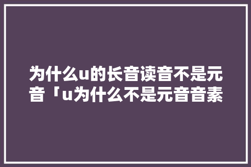 为什么u的长音读音不是元音「u为什么不是元音音素发音的字母」 为什么u的长音读音不是元音「u为什么不是元音音素发音的字母」 搜狗SEO