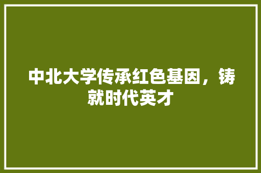 中北大学传承红色基因，铸就时代英才