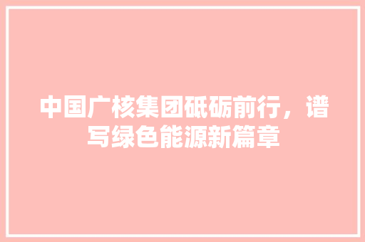 中国广核集团砥砺前行，谱写绿色能源新篇章 神马SEO